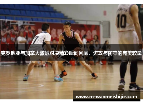 克罗地亚与加拿大激烈对决精彩瞬间回顾，进攻与防守的完美较量