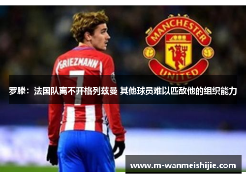 罗滕：法国队离不开格列兹曼 其他球员难以匹敌他的组织能力