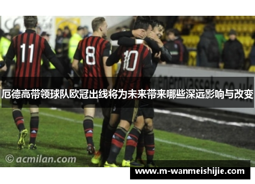 厄德高带领球队欧冠出线将为未来带来哪些深远影响与改变